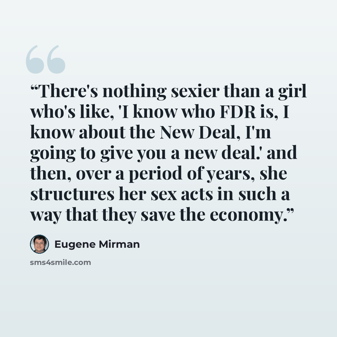 “There's nothing sexier than a girl who's like, 'I know who FDR is, I know about the New Deal, I'm going to give you a new deal.' and then, over a period of years, she structures her sex acts in such a way that they save the economy.” quote by Eugene Mirman