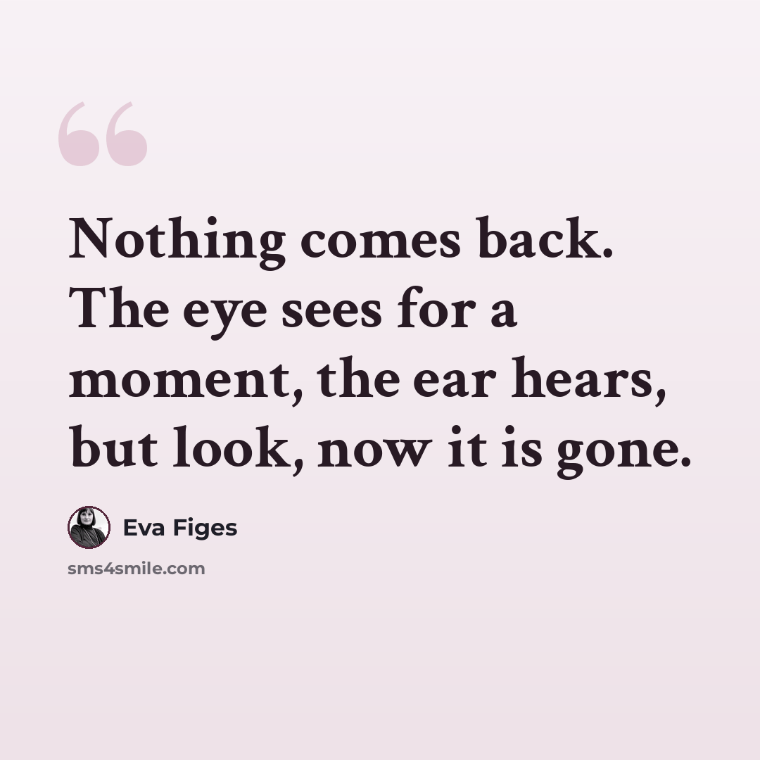 “Nothing comes back. The eye sees for a moment, the ear hears, but look, now it is gone.” quote by Eva Figes