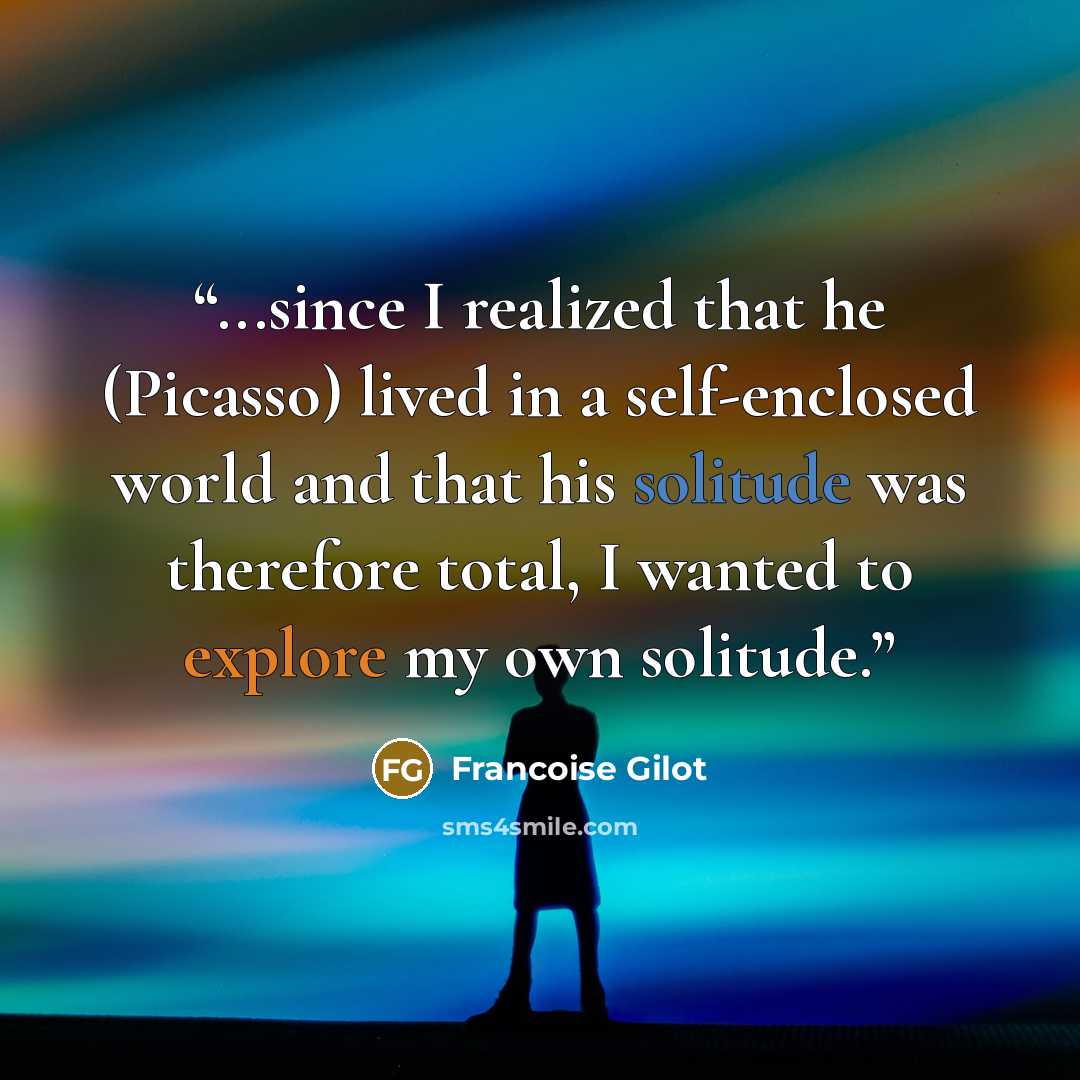 “...since I realized that he (Picasso) lived in a self-enclosed world and that his solitude was therefore total, I wanted to explore my own solitude.” quote by Francoise Gilot