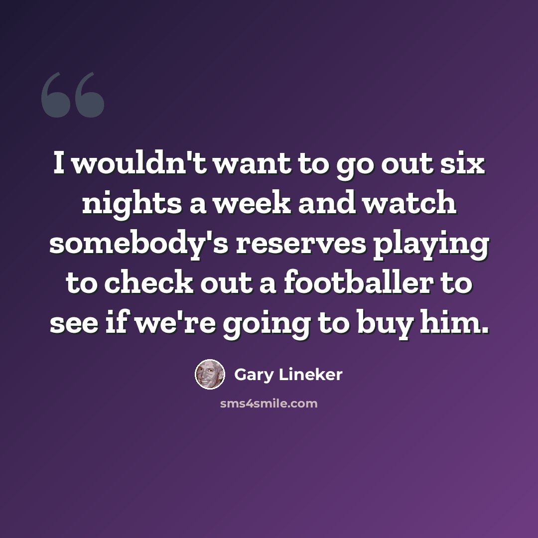 “I wouldn't want to go out six nights a week and watch somebody's reserves playing to check out a footballer to see if we're going to buy him.” quote by Gary Lineker