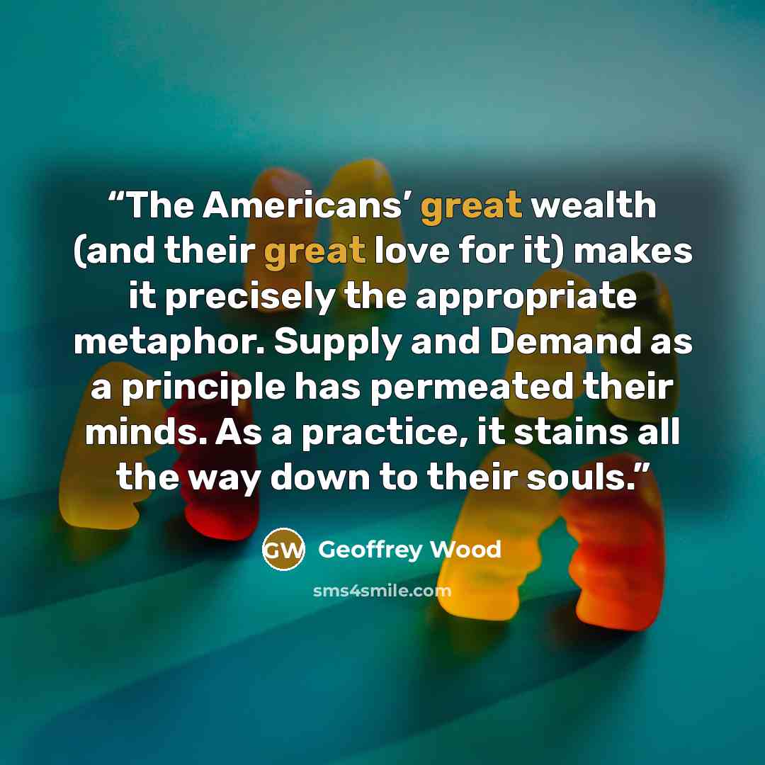 “The Americans’ great wealth (and their great love for it) makes it precisely the appropriate metaphor. Supply and Demand as a principle has permeated their minds. As a practice, it stains all the way down to their souls.” quote by Geoffrey Wood