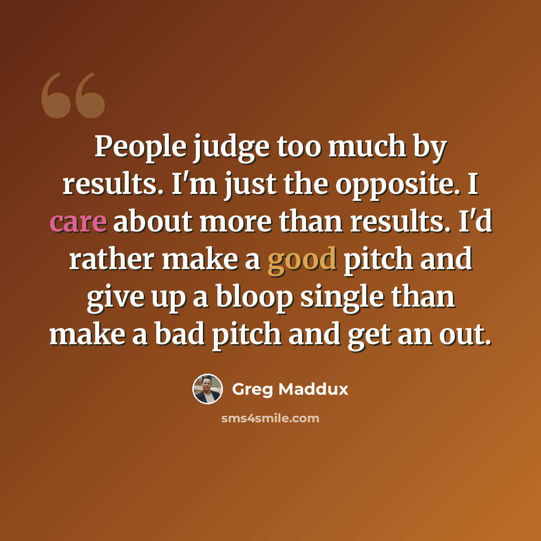 “People judge too much by results. I'm just the opposite. I care about more than results. I'd rather make a good pitch and give up a bloop single than make a bad pitch and get an out.” quote by Greg Maddux