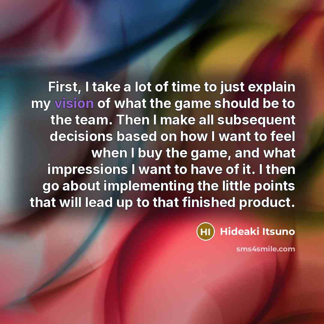 “First, I take a lot of time to just explain my vision of what the game should be to the team. Then I make all subsequent decisions based on how I want to feel when I buy the game, and what impressions I want to have of it. I then go about implementing the little points that will lead up to that…” quote by Hideaki Itsuno