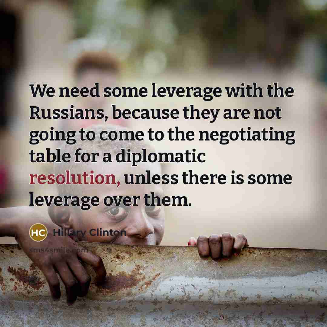 “We need some leverage with the Russians, because they are not going to come to the negotiating table for a diplomatic resolution, unless there is some leverage over them.” quote by Hillary Clinton