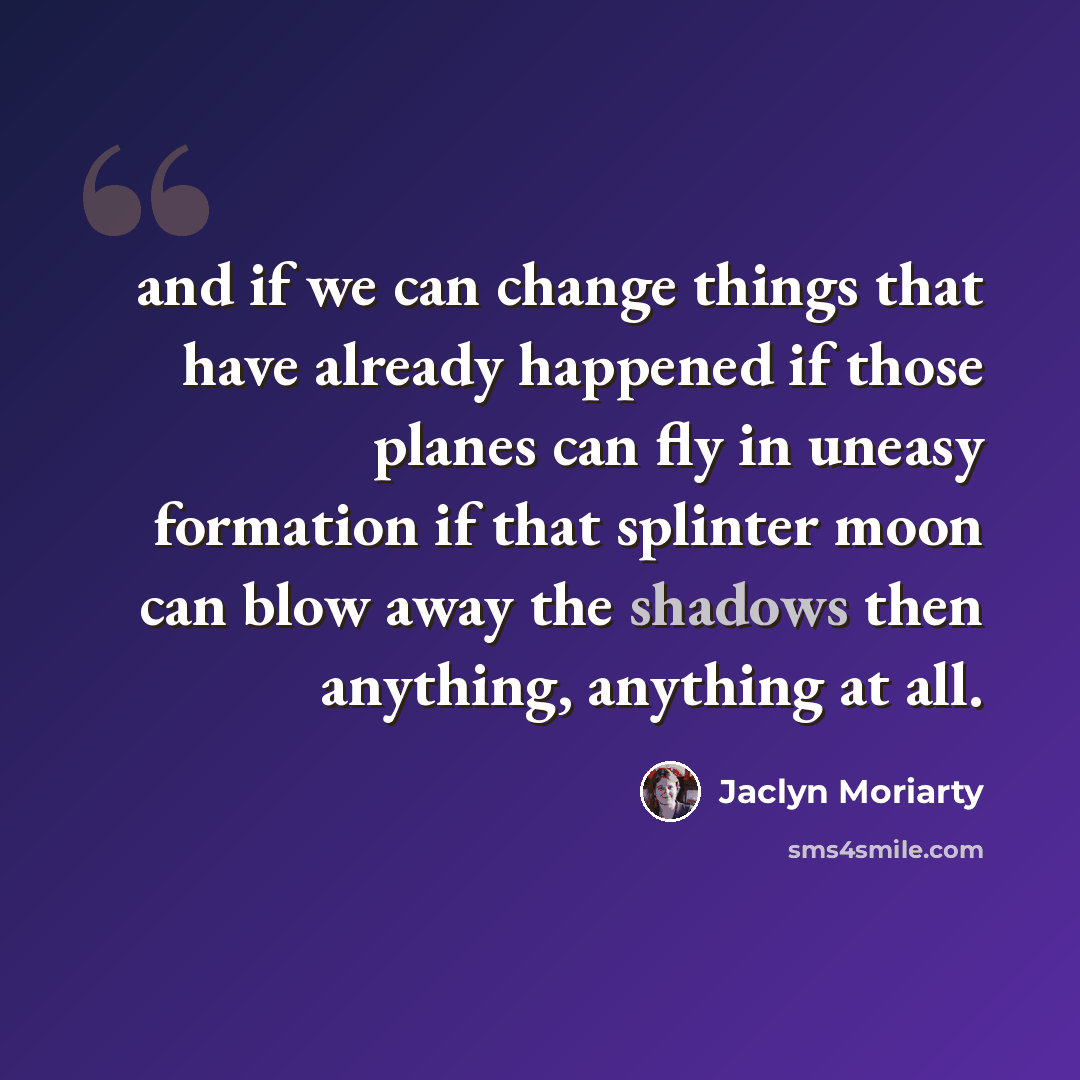 “and if we can change things that have already happened if those planes can fly in uneasy formation if that splinter moon can blow away the shadows then anything, anything at all.” quote by Jaclyn Moriarty