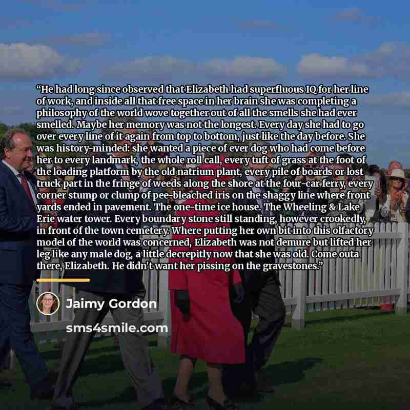 “He had long since observed that Elizabeth had superfluous IQ for her line of work, and inside all that free space in her brain she was completing a philosophy of the world wove together out of all the smells she had ever smelled. Maybe her memory was not the longest. Every day she had to go over…” quote by Jaimy Gordon