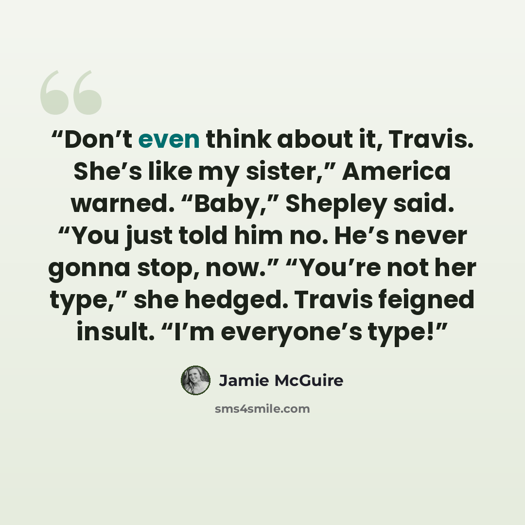 “Don’t even think about it, Travis. She’s like my sister,” America warned. “Baby,” Shepley said. “You just told him no. He’s never gonna stop, now.” “You’re not her type,” she hedged. Travis feigned insult. “I’m everyone’s type!” quote by Jamie McGuire