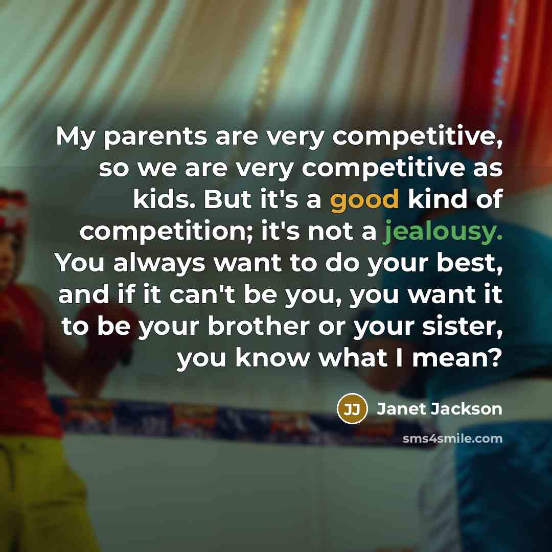 “My parents are very competitive, so we are very competitive as kids. But it's a good kind of competition; it's not a jealousy. You always want to do your best, and if it can't be you, you want it to be your brother or your sister, you know what I mean?” quote by Janet Jackson