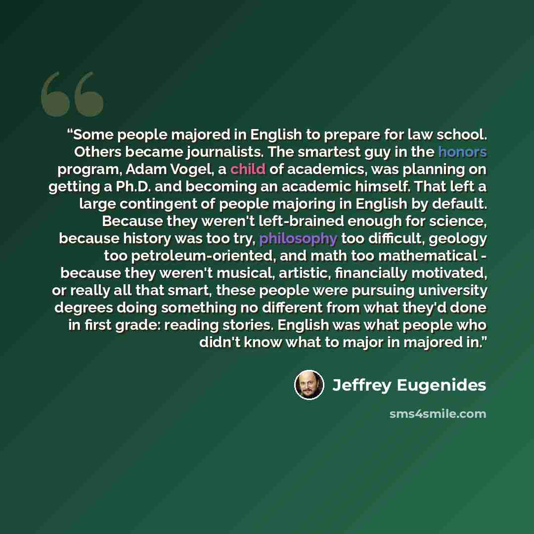 “Some people majored in English to prepare for law school. Others became journalists. The smartest guy in the honors program, Adam Vogel, a child of academics, was planning on getting a Ph.D. and becoming an academic himself. That left a large contingent of people majoring in English by default…” quote by Jeffrey Eugenides