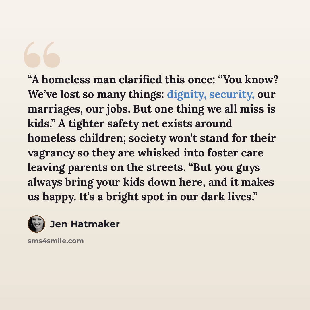 “A homeless man clarified this once: “You know? We’ve lost so many things: dignity, security, our marriages, our jobs. But one thing we all miss is kids.” A tighter safety net exists around homeless children; society won’t stand for their vagrancy so they are whisked into foster care leaving…” quote by Jen Hatmaker