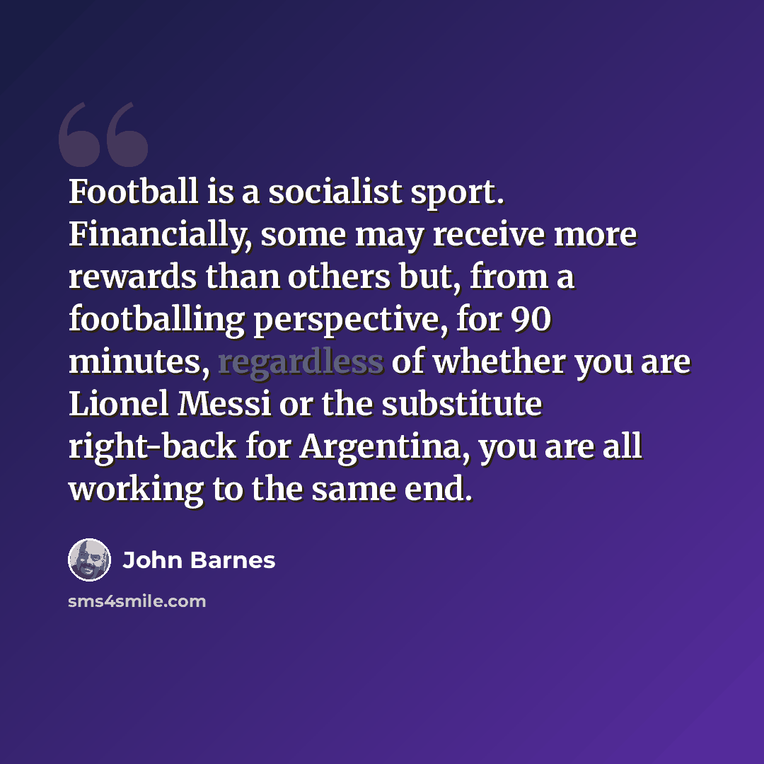 “Football is a socialist sport. Financially, some may receive more rewards than others but, from a footballing perspective, for 90 minutes, regardless of whether you are Lionel Messi or the substitute right-back for Argentina, you are all working to the same end.” quote by John Barnes