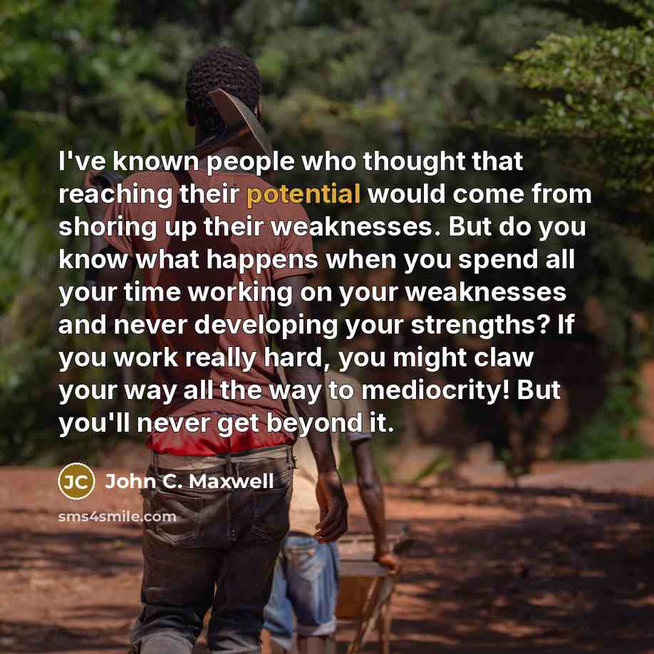 “I've known people who thought that reaching their potential would come from shoring up their weaknesses. But do you know what happens when you spend all your time working on your weaknesses and never developing your strengths? If you work really hard, you might claw your way all the way to…” quote by John C. Maxwell