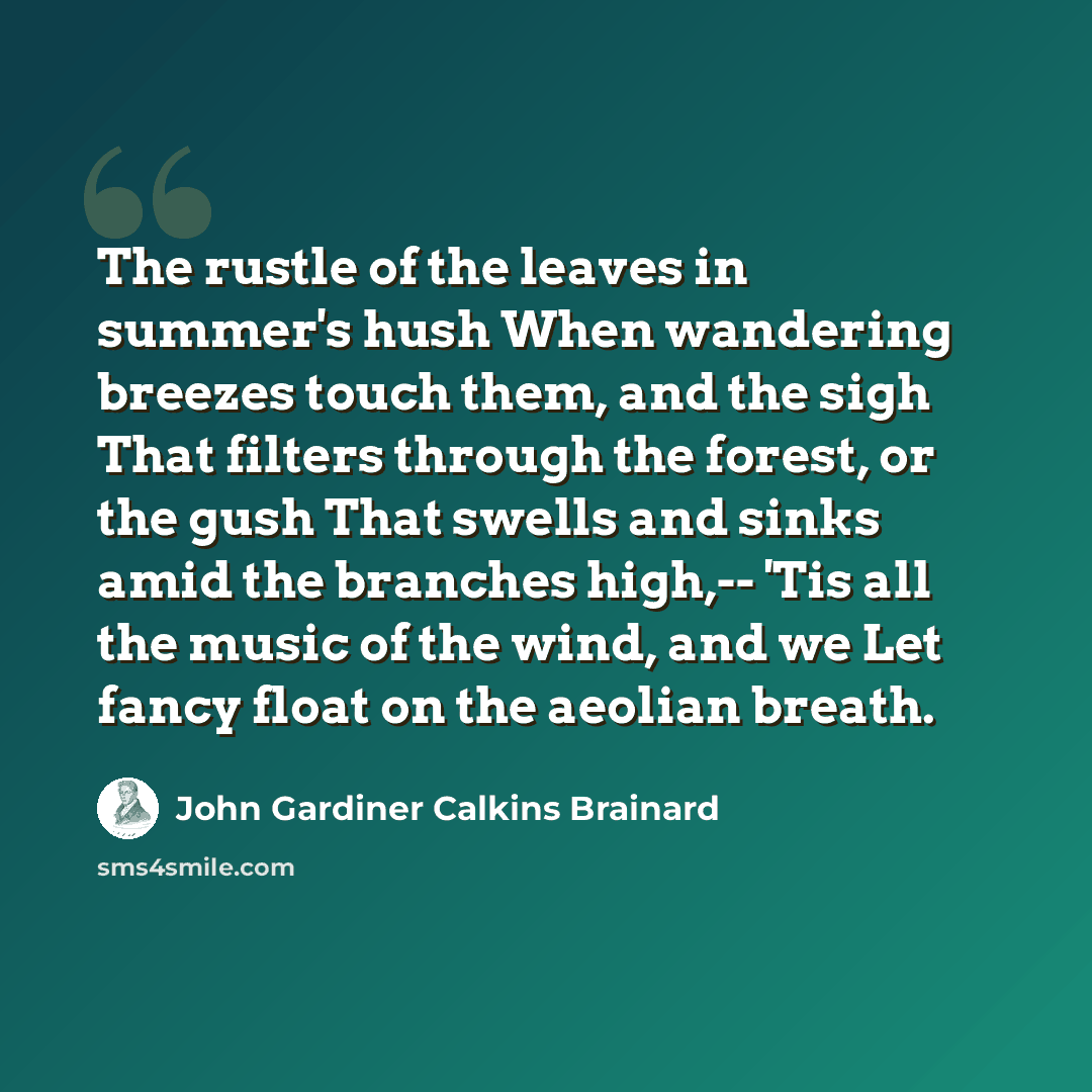 “The rustle of the leaves in summer's hush When wandering breezes touch them, and the sigh That filters through the forest, or the gush That swells and sinks amid the branches high,-- 'Tis all the music of the wind, and we Let fancy float on the aeolian breath.” quote by John Gardiner Calkins Brainard