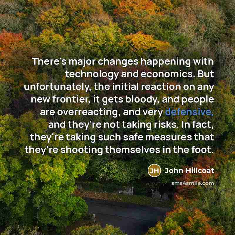 “There's major changes happening with technology and economics. But unfortunately, the initial reaction on any new frontier, it gets bloody, and people are overreacting, and very defensive, and they're not taking risks. In fact, they're taking such safe measures that they're shooting themselves in…” quote by John Hillcoat