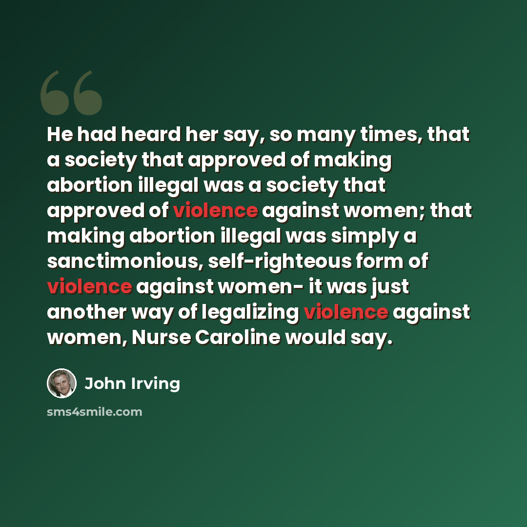 “He had heard her say, so many times, that a society that approved of making abortion illegal was a society that approved of violence against women; that making abortion illegal was simply a sanctimonious, self-righteous form of violence against women- it was just another way of legalizing violence…” quote by John Irving