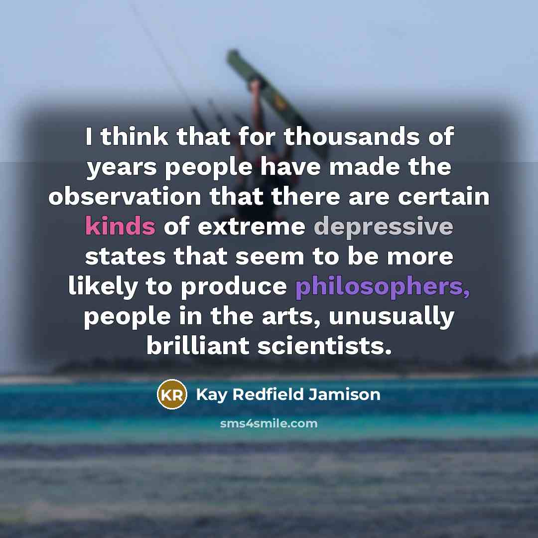 “I think that for thousands of years people have made the observation that there are certain kinds of extreme depressive states that seem to be more likely to produce philosophers, people in the arts, unusually brilliant scientists.” quote by Kay Redfield Jamison