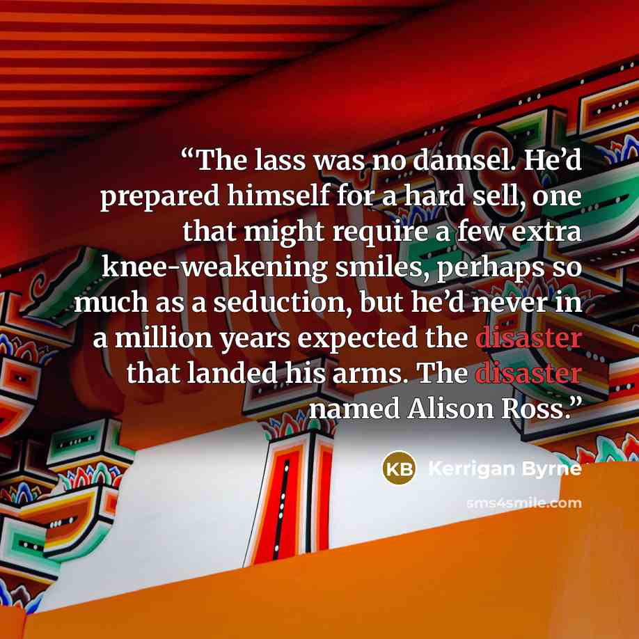“The lass was no damsel. He’d prepared himself for a hard sell, one that might require a few extra knee-weakening smiles, perhaps so much as a seduction, but he’d never in a million years expected the disaster that landed his arms. The disaster named Alison Ross.” quote by Kerrigan Byrne