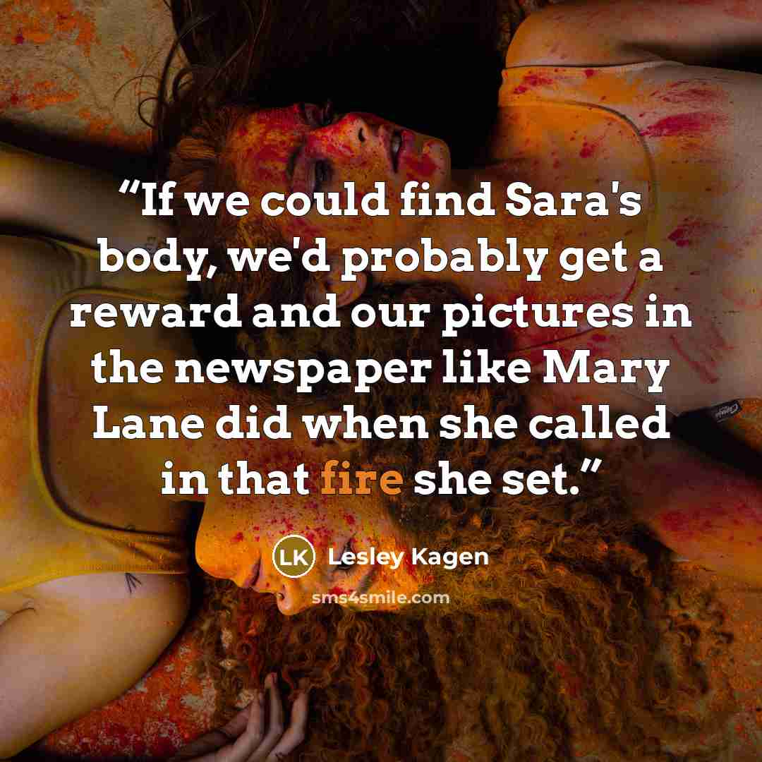 “If we could find Sara's body, we'd probably get a reward and our pictures in the newspaper like Mary Lane did when she called in that fire she set.” quote by Lesley Kagen