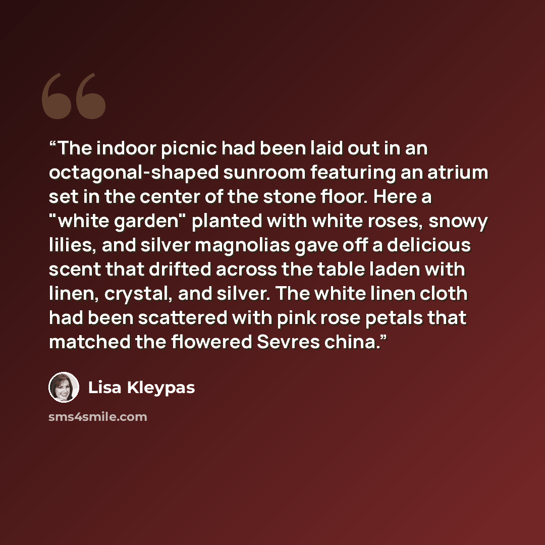 “The indoor picnic had been laid out in an octagonal-shaped sunroom featuring an atrium set in the center of the stone floor. Here a "white garden" planted with white roses, snowy lilies, and silver magnolias gave off a delicious scent that drifted across the table laden with linen, crystal, and…” quote by Lisa Kleypas