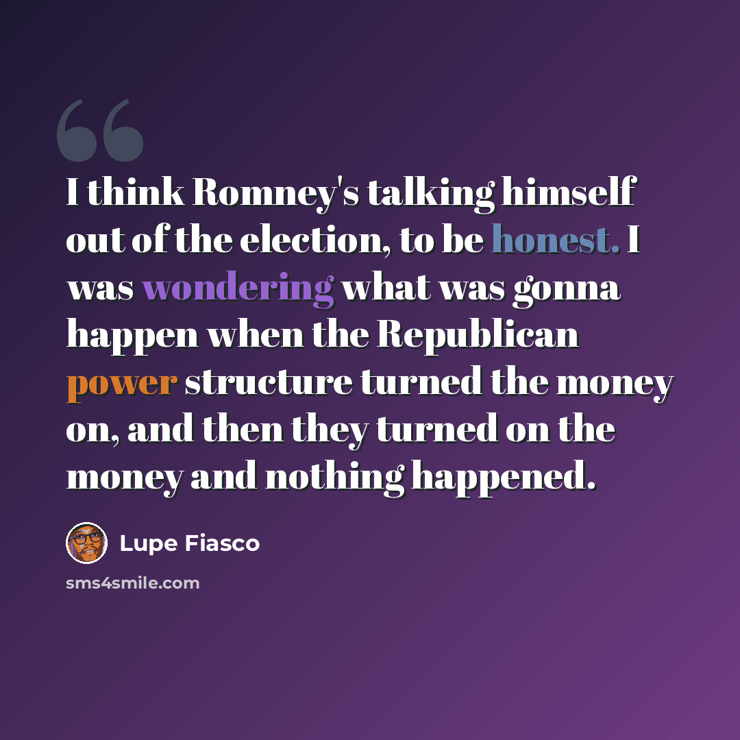 “I think Romney's talking himself out of the election, to be honest. I was wondering what was gonna happen when the Republican power structure turned the money on, and then they turned on the money and nothing happened.” quote by Lupe Fiasco