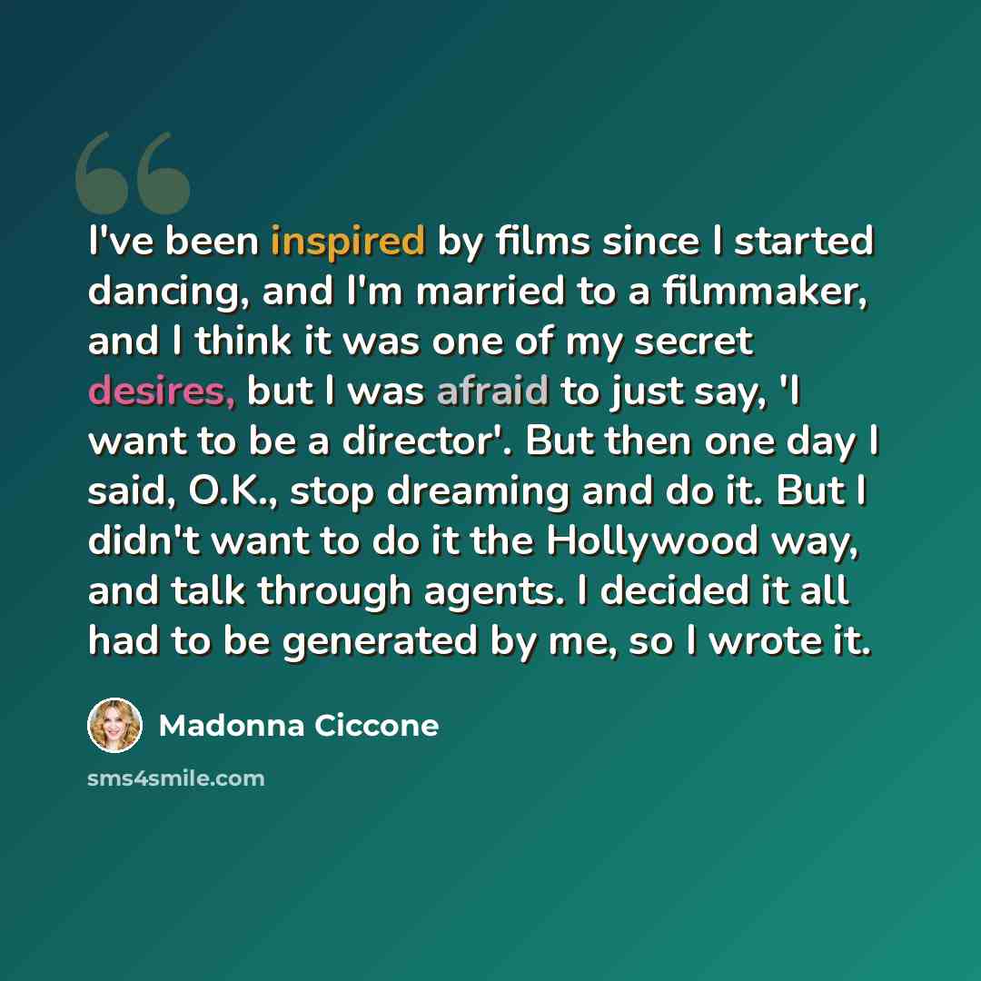 “I've been inspired by films since I started dancing, and I'm married to a filmmaker, and I think it was one of my secret desires, but I was afraid to just say, 'I want to be a director'. But then one day I said, O.K., stop dreaming and do it. But I didn't want to do it the Hollywood way, and talk…” quote by Madonna Ciccone