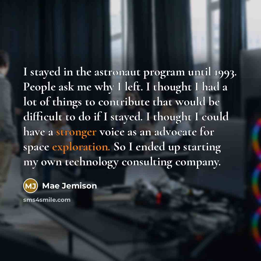 “I stayed in the astronaut program until 1993. People ask me why I left. I thought I had a lot of things to contribute that would be difficult to do if I stayed. I thought I could have a stronger voice as an advocate for space exploration. So I ended up starting my own technology consulting company.” quote by Mae Jemison