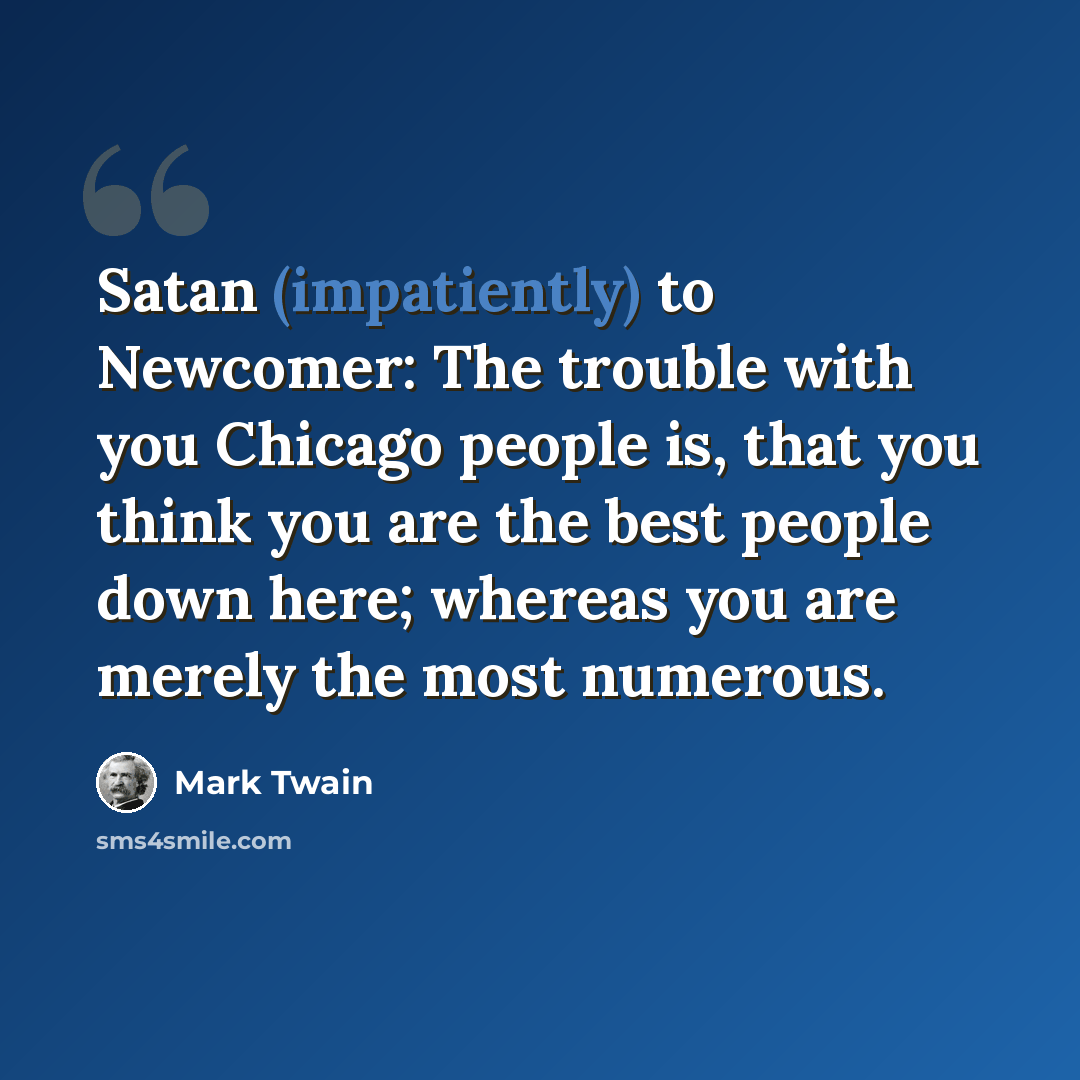 “Satan (impatiently) to Newcomer: The trouble with you Chicago people is, that you think you are the best people down here; whereas you are merely the most numerous.” quote by Mark Twain