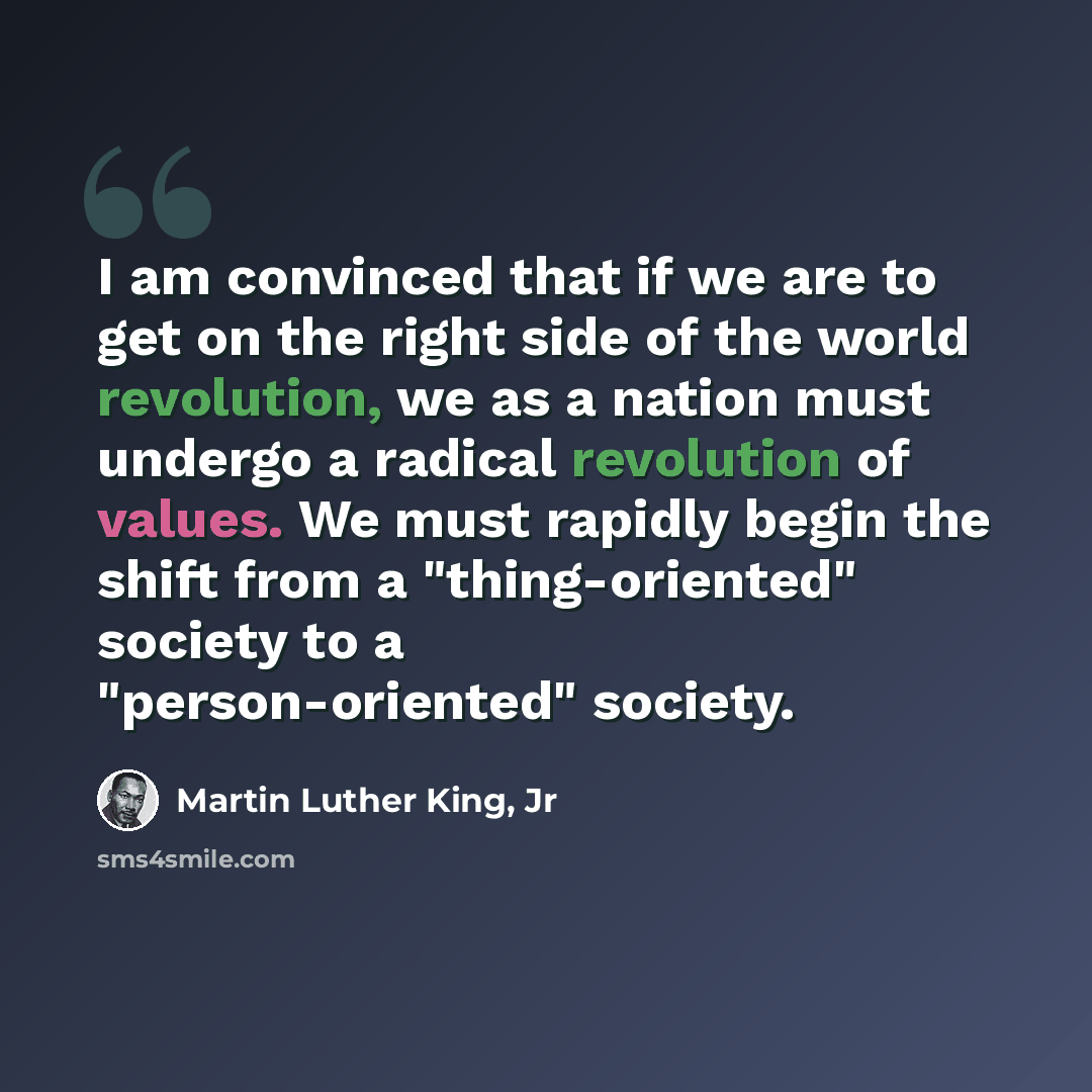 “I am convinced that if we are to get on the right side of the world revolution, we as a nation must undergo a radical revolution of values. We must rapidly begin the shift from a "thing-oriented" society to a "person-oriented" society.” quote by Martin Luther King, Jr