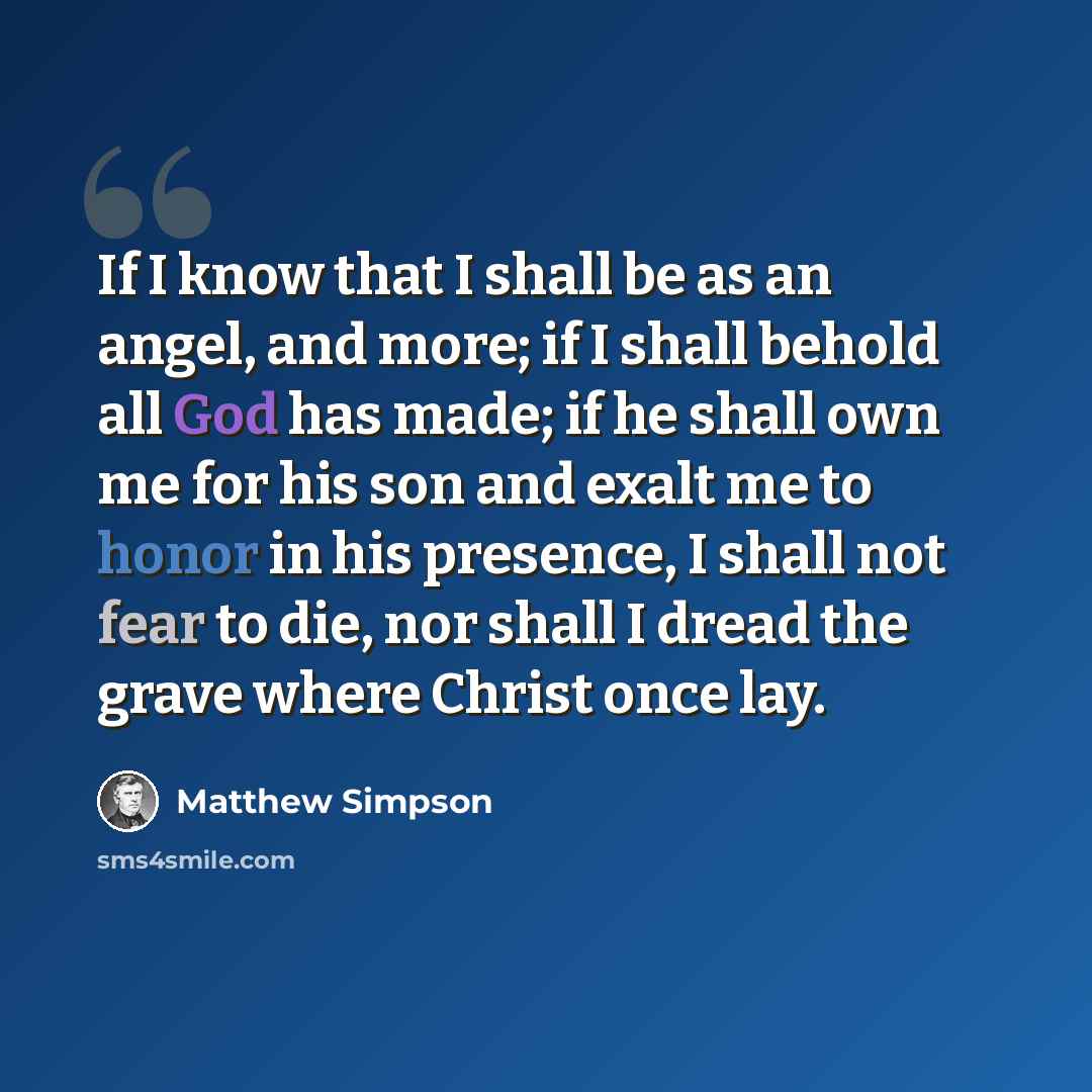 “If I know that I shall be as an angel, and more; if I shall behold all God has made; if he shall own me for his son and exalt me to honor in his presence, I shall not fear to die, nor shall I dread the grave where Christ once lay.” quote by Matthew Simpson