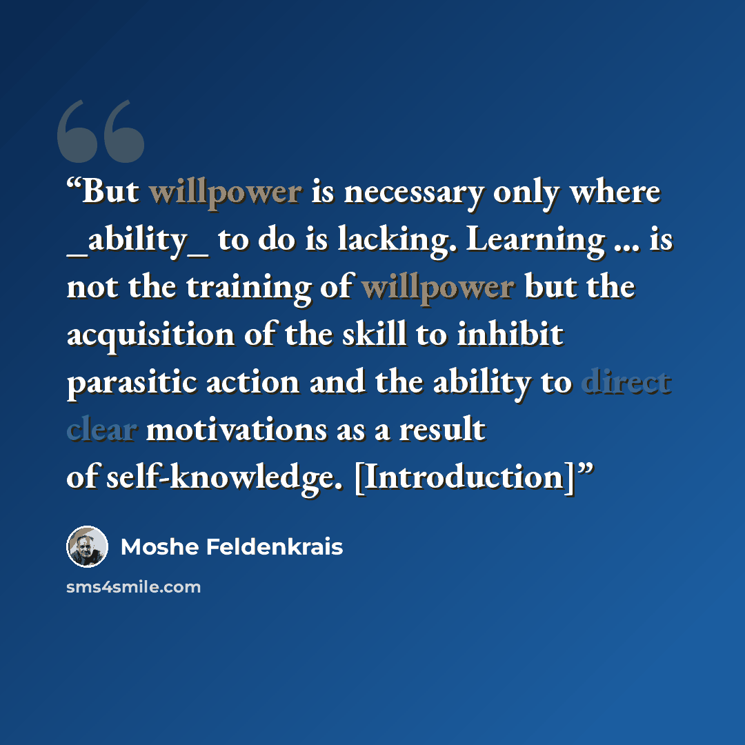“But willpower is necessary only where _ability_ to do is lacking. Learning ... is not the training of willpower but the acquisition of the skill to inhibit parasitic action and the ability to direct clear motivations as a result of self-knowledge. [Introduction]” quote by Moshé Feldenkrais