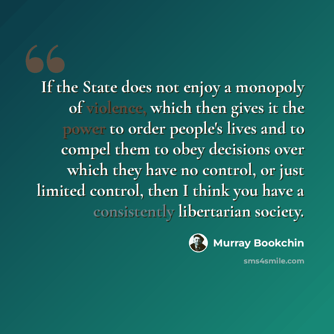 “If the State does not enjoy a monopoly of violence, which then gives it the power to order people's lives and to compel them to obey decisions over which they have no control, or just limited control, then I think you have a consistently libertarian society.” quote by Murray Bookchin