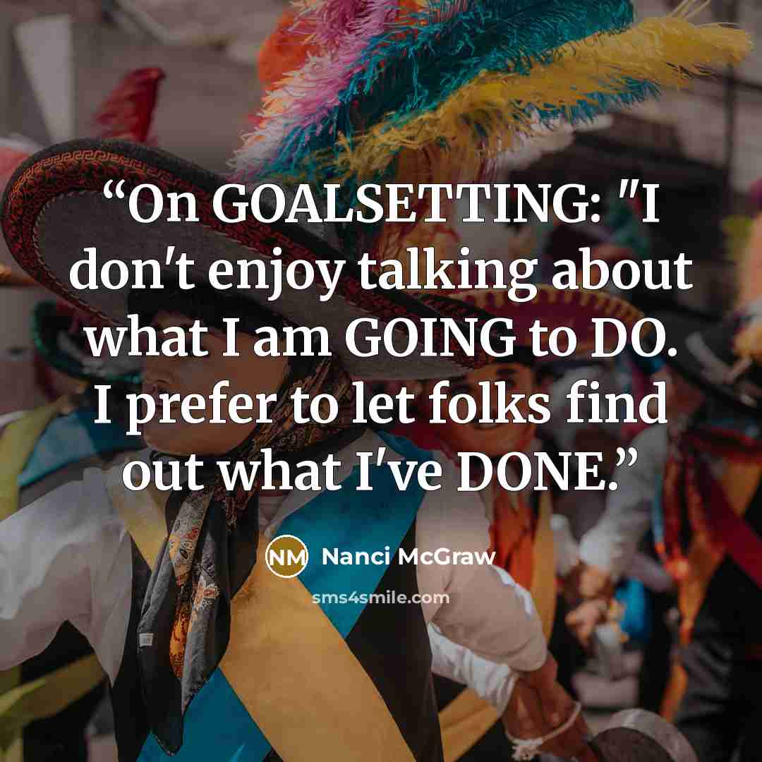 “On GOALSETTING: "I don't enjoy talking about what I am GOING to DO. I prefer to let folks find out what I've DONE.” quote by Nanci McGraw