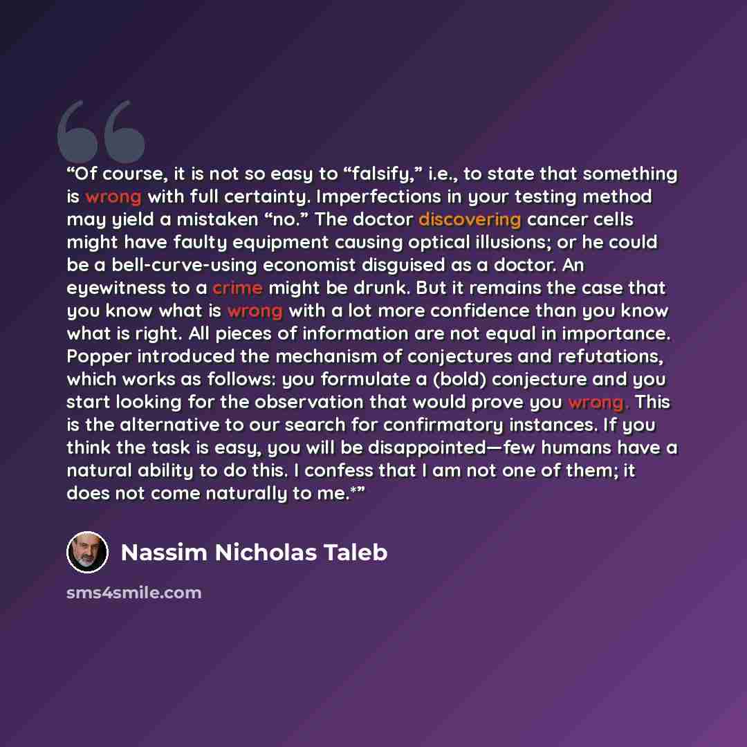 “Of course, it is not so easy to “falsify,” i.e., to state that something is wrong with full certainty. Imperfections in your testing method may yield a mistaken “no.” The doctor discovering cancer cells might have faulty equipment causing optical illusions; or he could be a bell-curve-using…” quote by Nassim Nicholas Taleb