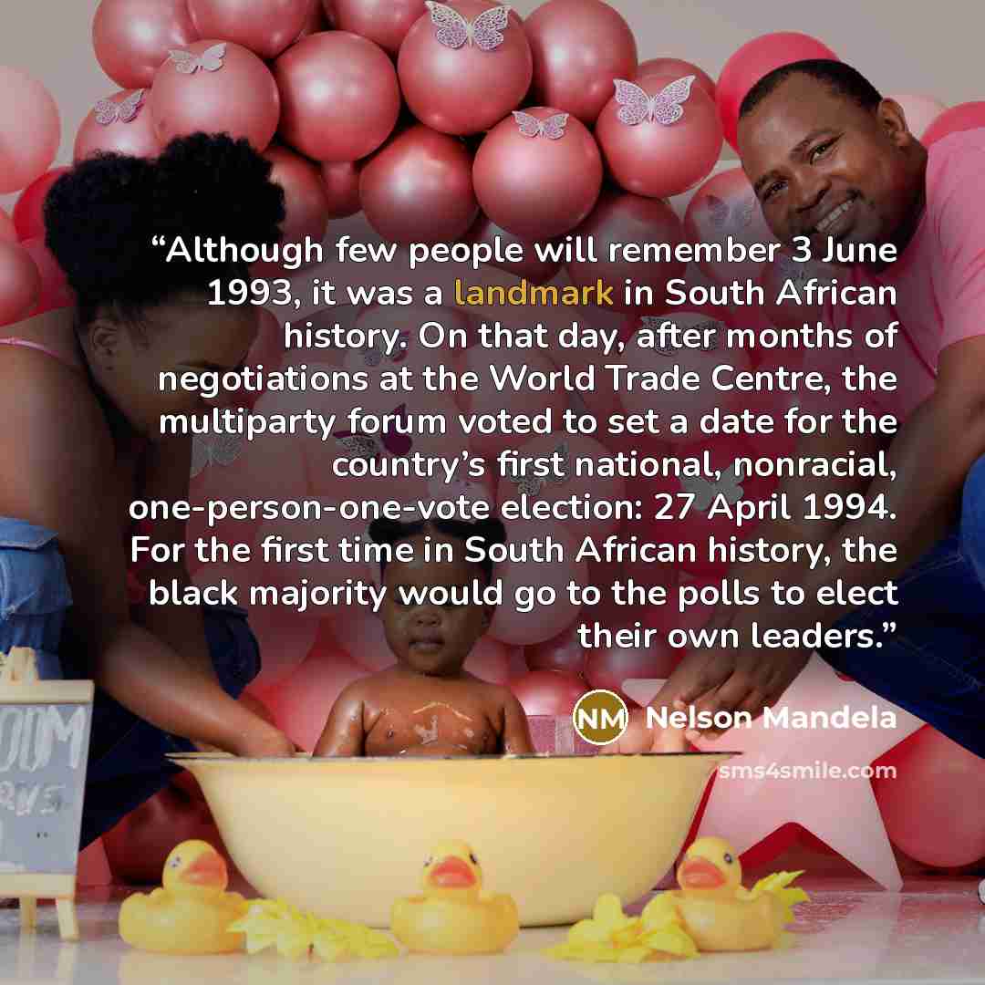 “Although few people will remember 3 June 1993, it was a landmark in South African history. On that day, after months of negotiations at the World Trade Centre, the multiparty forum voted to set a date for the country’s first national, nonracial, one-person-one-vote election: 27 April 1994. For the…” quote by Nelson Mandela