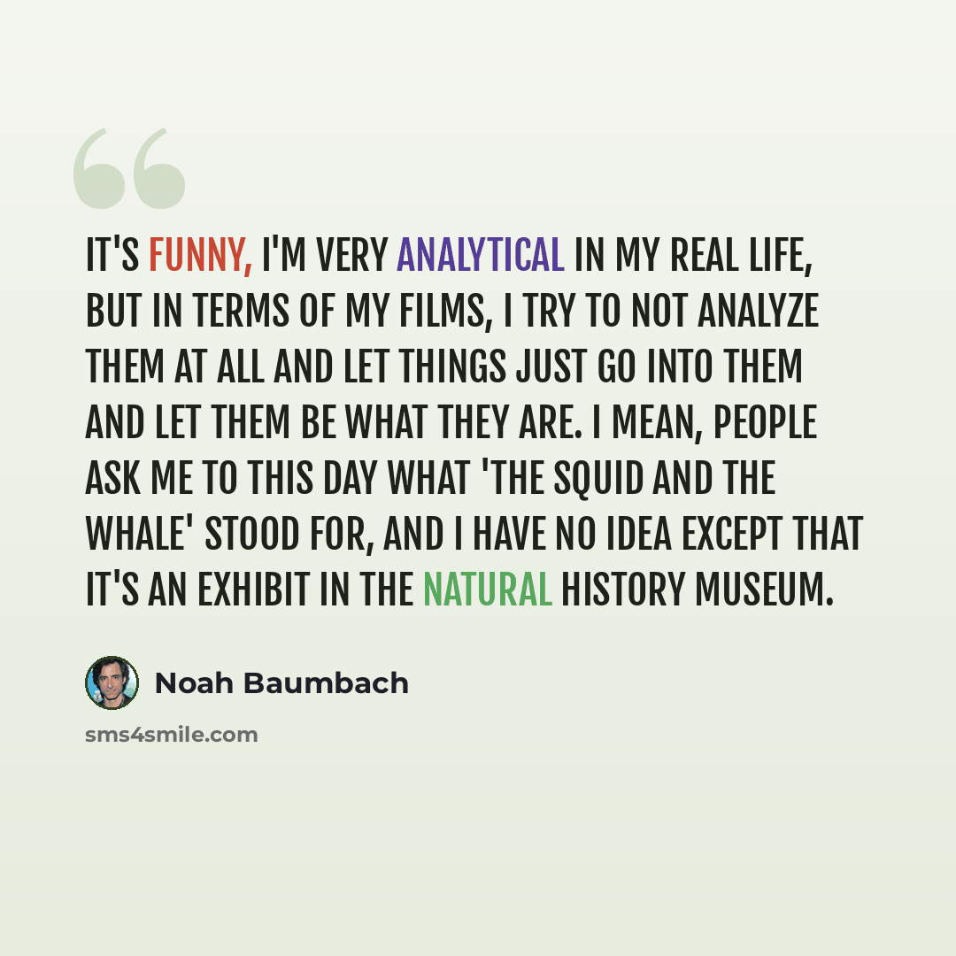 “It's funny, I'm very analytical in my real life, but in terms of my films, I try to not analyze them at all and let things just go into them and let them be what they are. I mean, people ask me to this day what 'The Squid and the Whale' stood for, and I have no idea except that it's an exhibit in…” quote by Noah Baumbach