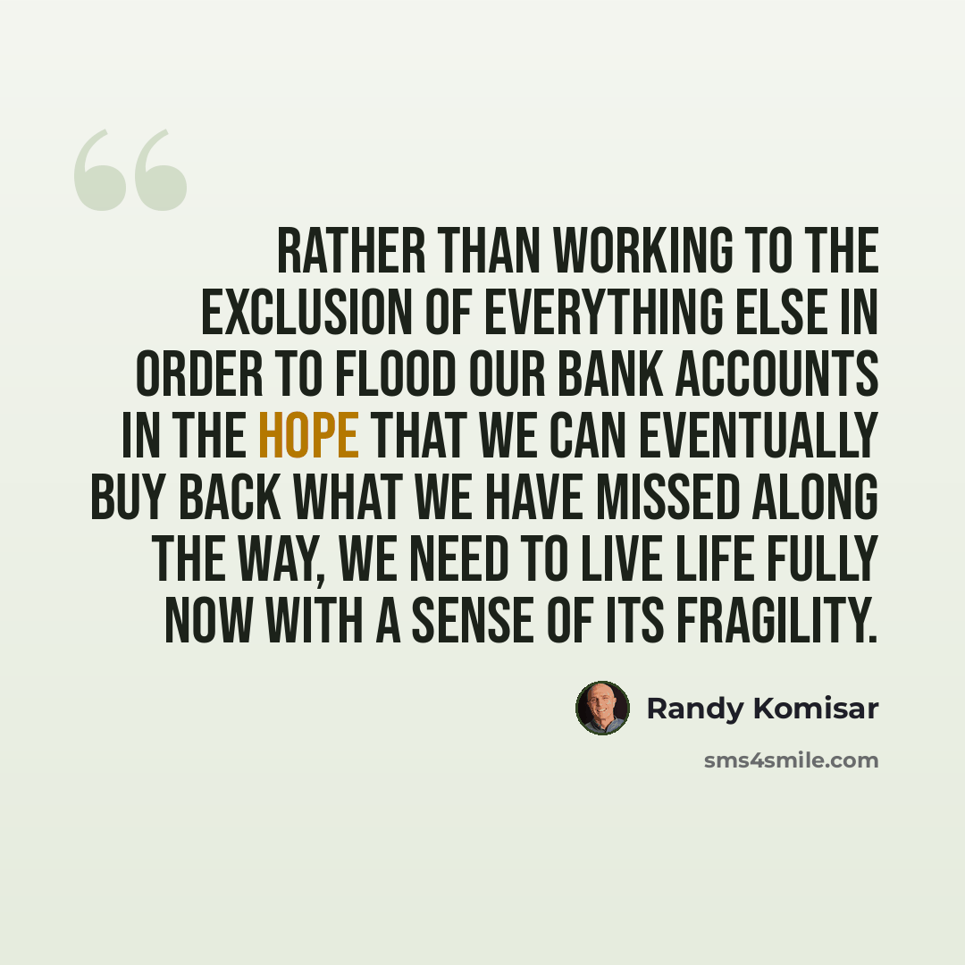 “Rather than working to the exclusion of everything else in order to flood our bank accounts in the hope that we can eventually buy back what we have missed along the way, we need to live life fully now with a sense of its fragility.” quote by Randy Komisar