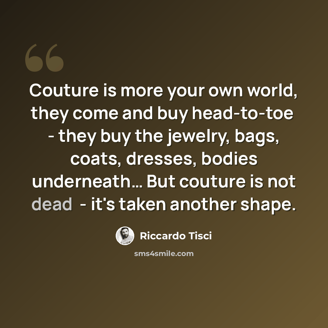 “Couture is more your own world, they come and buy head-to-toe ­ - they buy the jewelry, bags, coats, dresses, bodies underneath… But couture is not dead ­ - it's taken another shape.” quote by Riccardo Tisci
