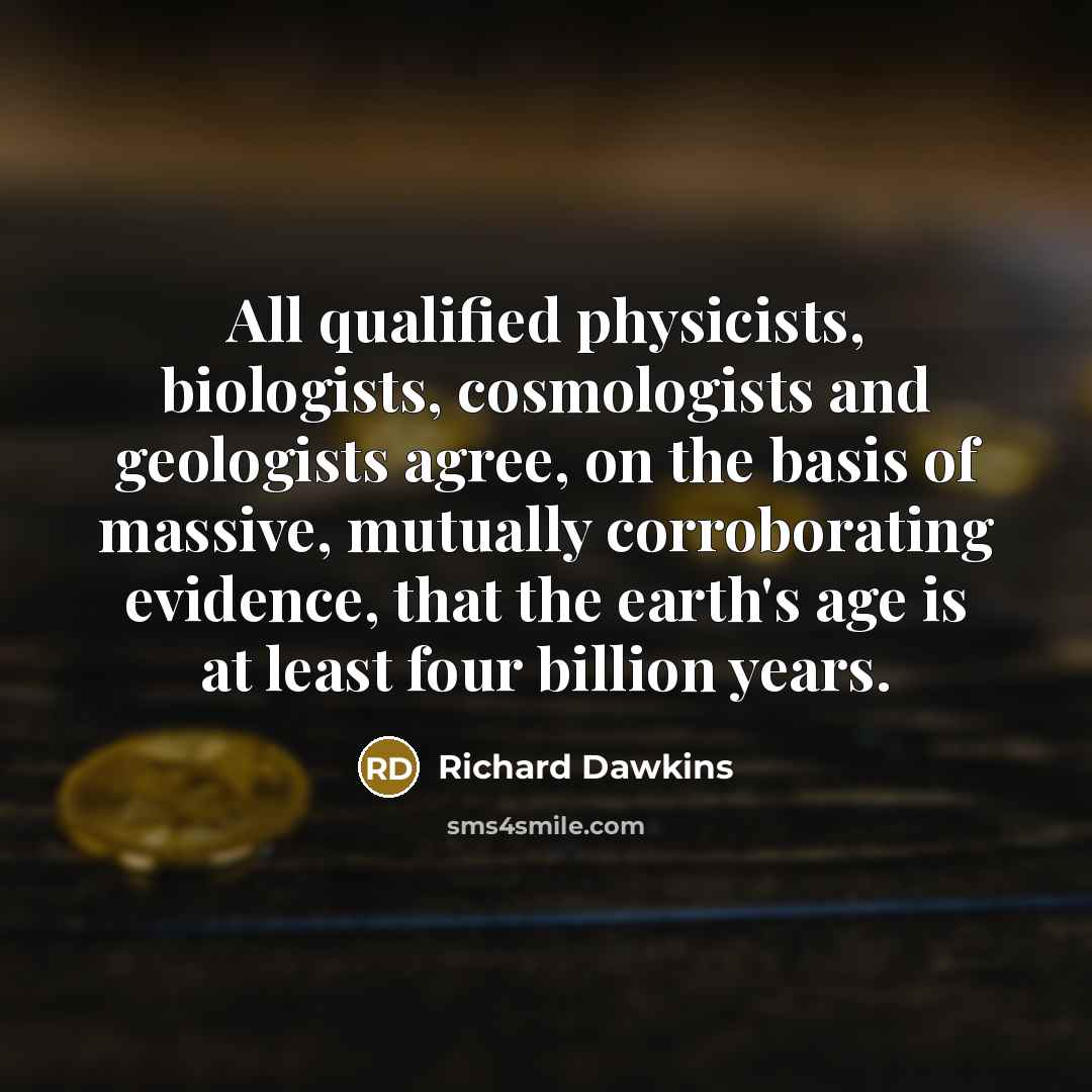 “All qualified physicists, biologists, cosmologists and geologists agree, on the basis of massive, mutually corroborating evidence, that the earth's age is at least four billion years.” quote by Richard Dawkins