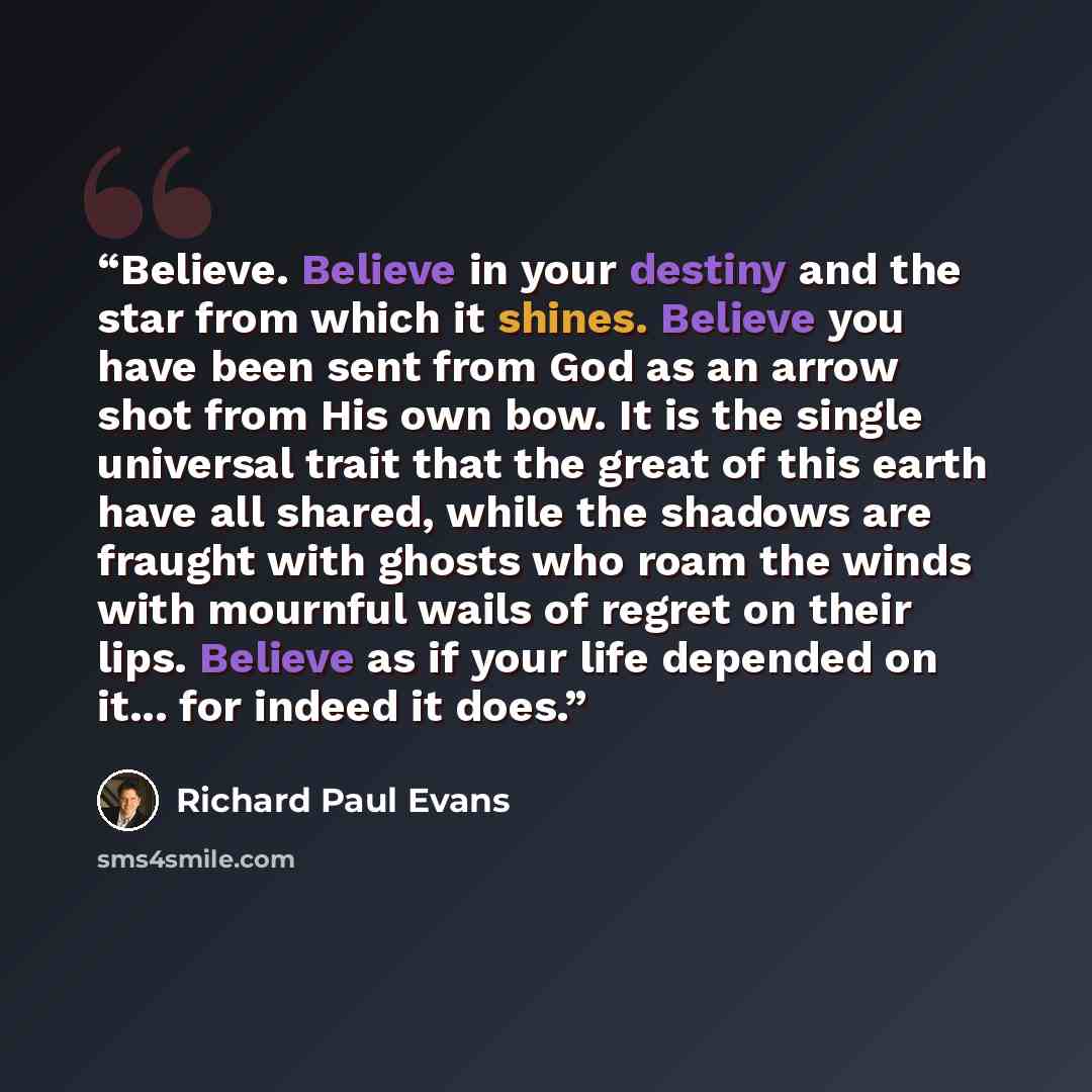 “Believe. Believe in your destiny and the star from which it shines. Believe you have been sent from God as an arrow shot from His own bow. It is the single universal trait that the great of this earth have all shared, while the shadows are fraught with ghosts who roam the winds with mournful wails…” quote by Richard Paul Evans