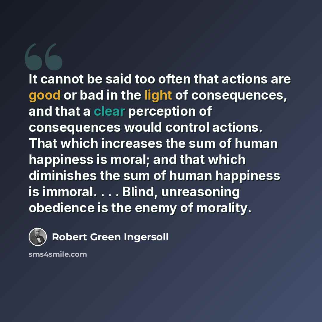 “It cannot be said too often that actions are good or bad in the light of consequences, and that a clear perception of consequences would control actions. That which increases the sum of human happiness is moral; and that which diminishes the sum of human happiness is immoral. . . . Blind…” quote by Robert Green Ingersoll