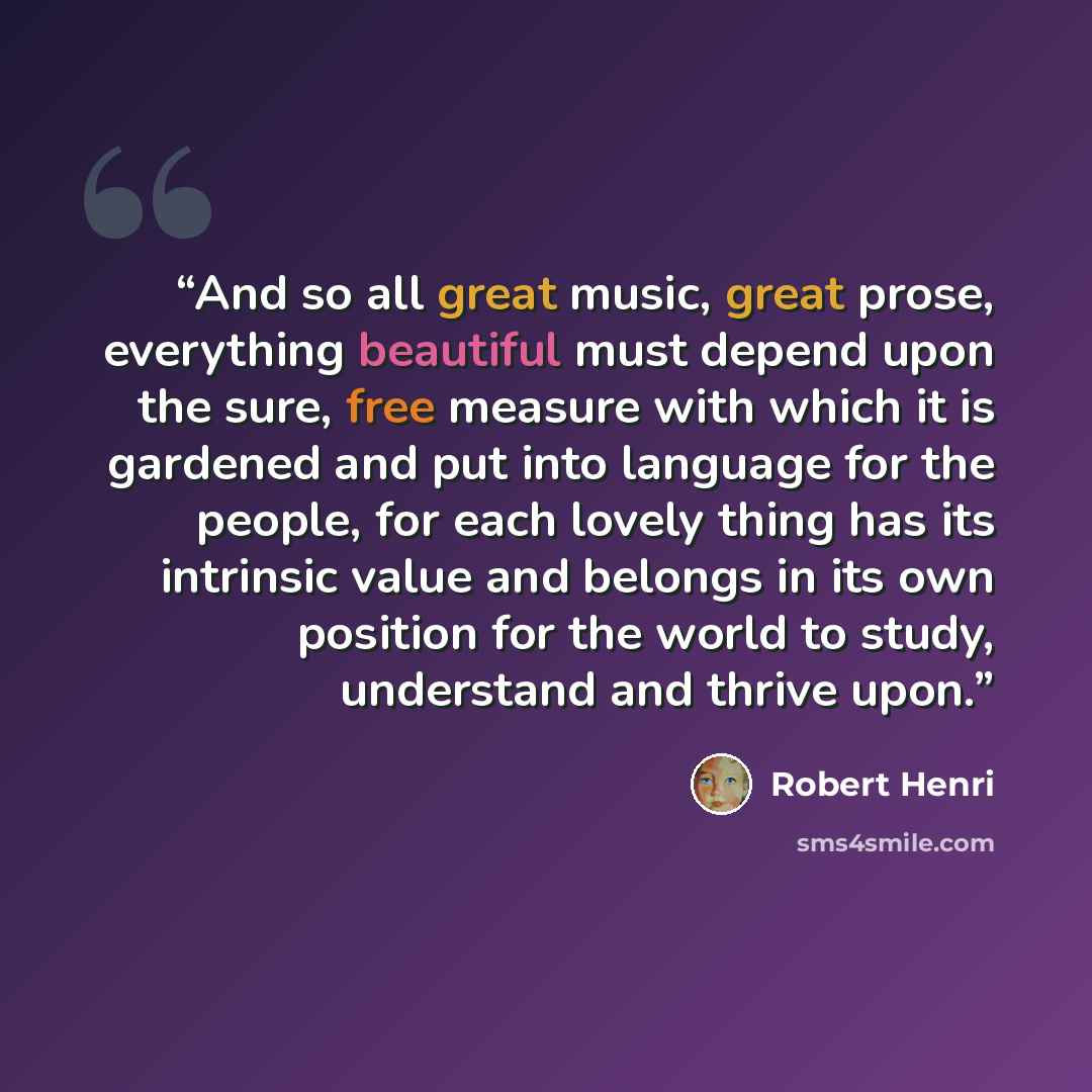 “And so all great music, great prose, everything beautiful must depend upon the sure, free measure with which it is gardened and put into language for the people, for each lovely thing has its intrinsic value and belongs in its own position for the world to study, understand and thrive upon.” quote by Robert Henri