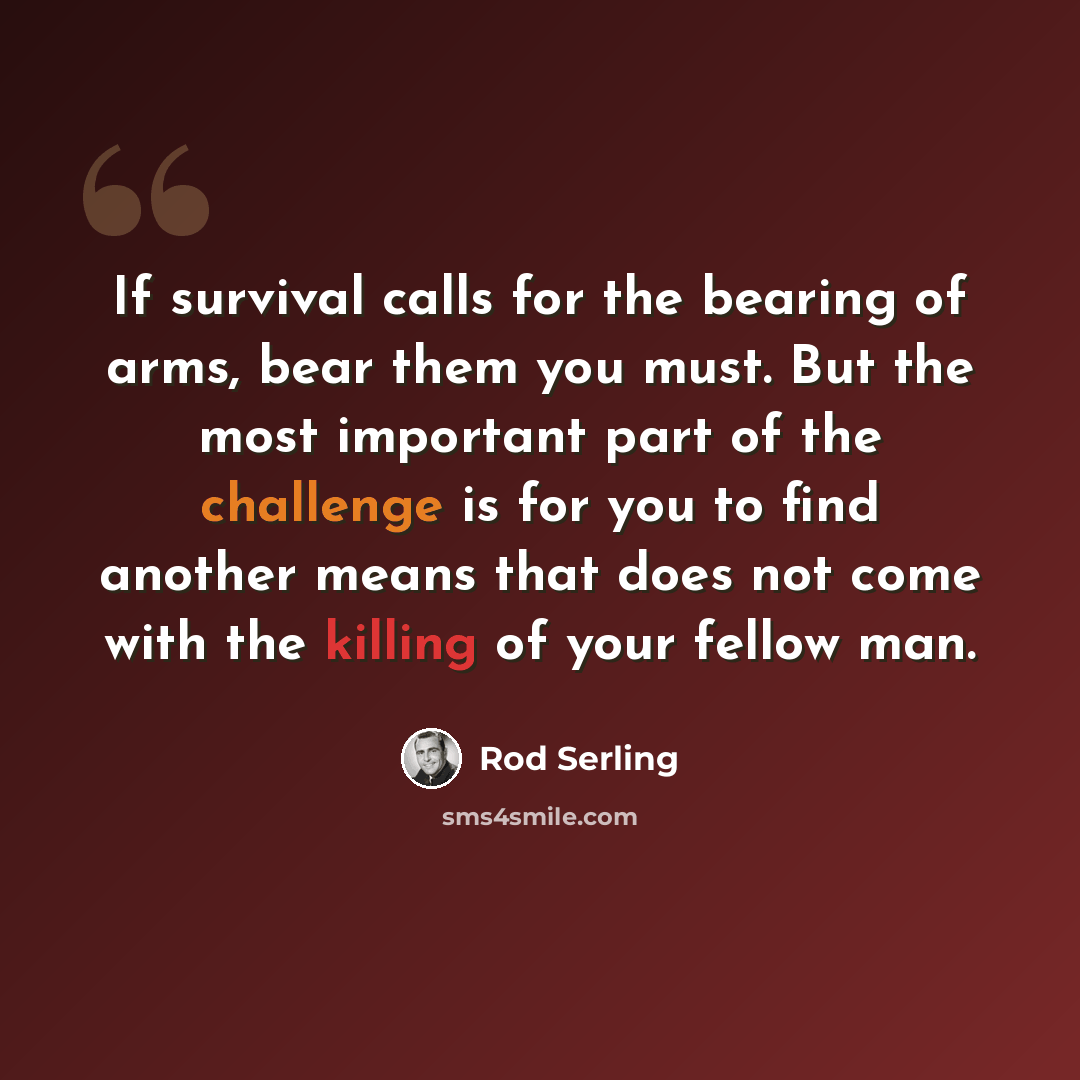 “If survival calls for the bearing of arms, bear them you must. But the most important part of the challenge is for you to find another means that does not come with the killing of your fellow man.” quote by Rod Serling