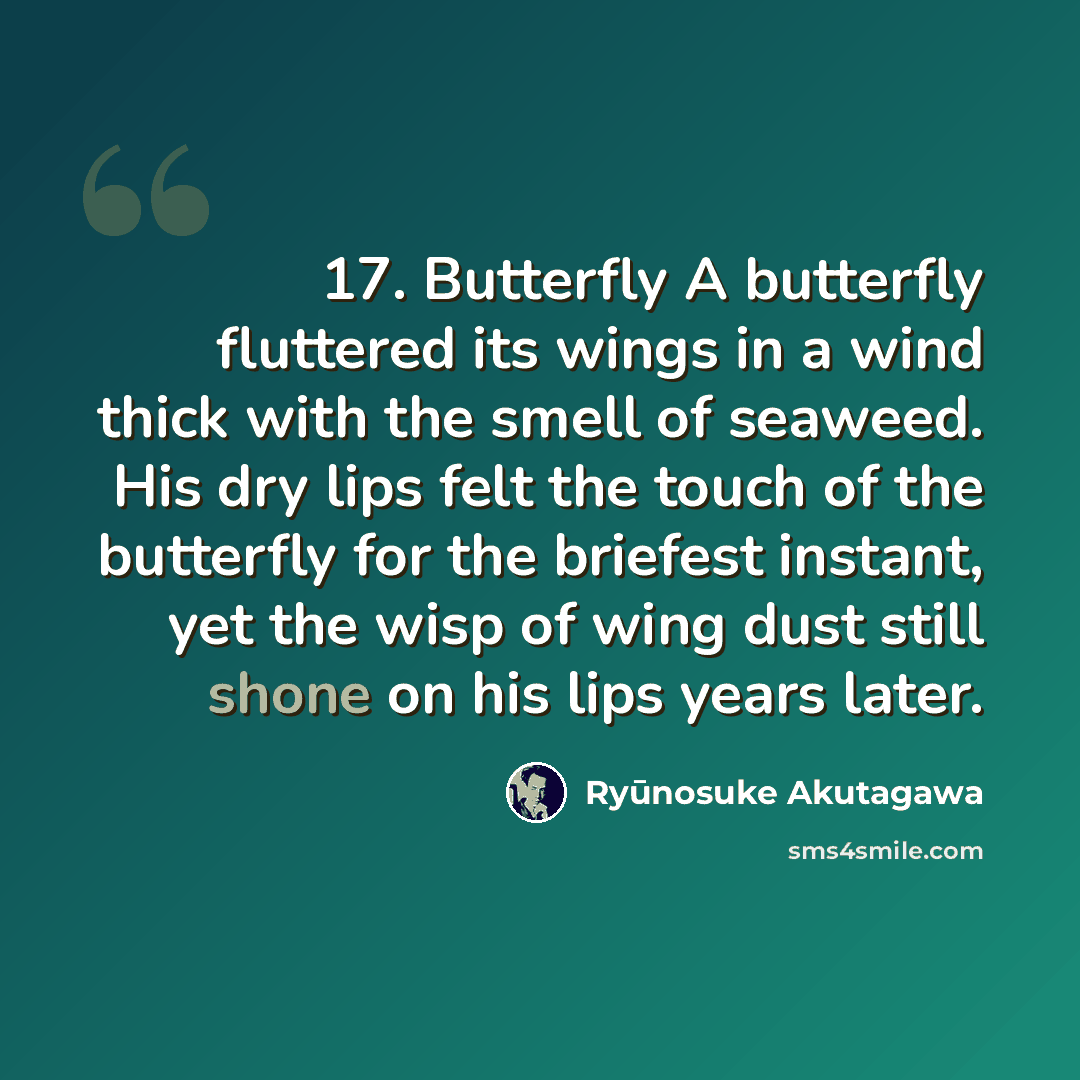 “17. Butterfly A butterfly fluttered its wings in a wind thick with the smell of seaweed. His dry lips felt the touch of the butterfly for the briefest instant, yet the wisp of wing dust still shone on his lips years later.” quote by Ryūnosuke Akutagawa