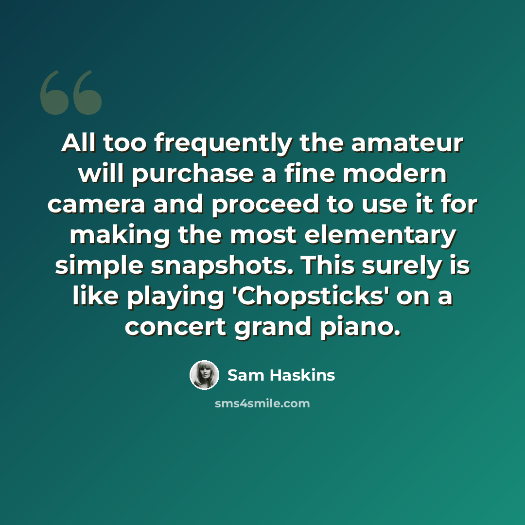 “All too frequently the amateur will purchase a fine modern camera and proceed to use it for making the most elementary simple snapshots. This surely is like playing 'Chopsticks' on a concert grand piano.” quote by Sam Haskins