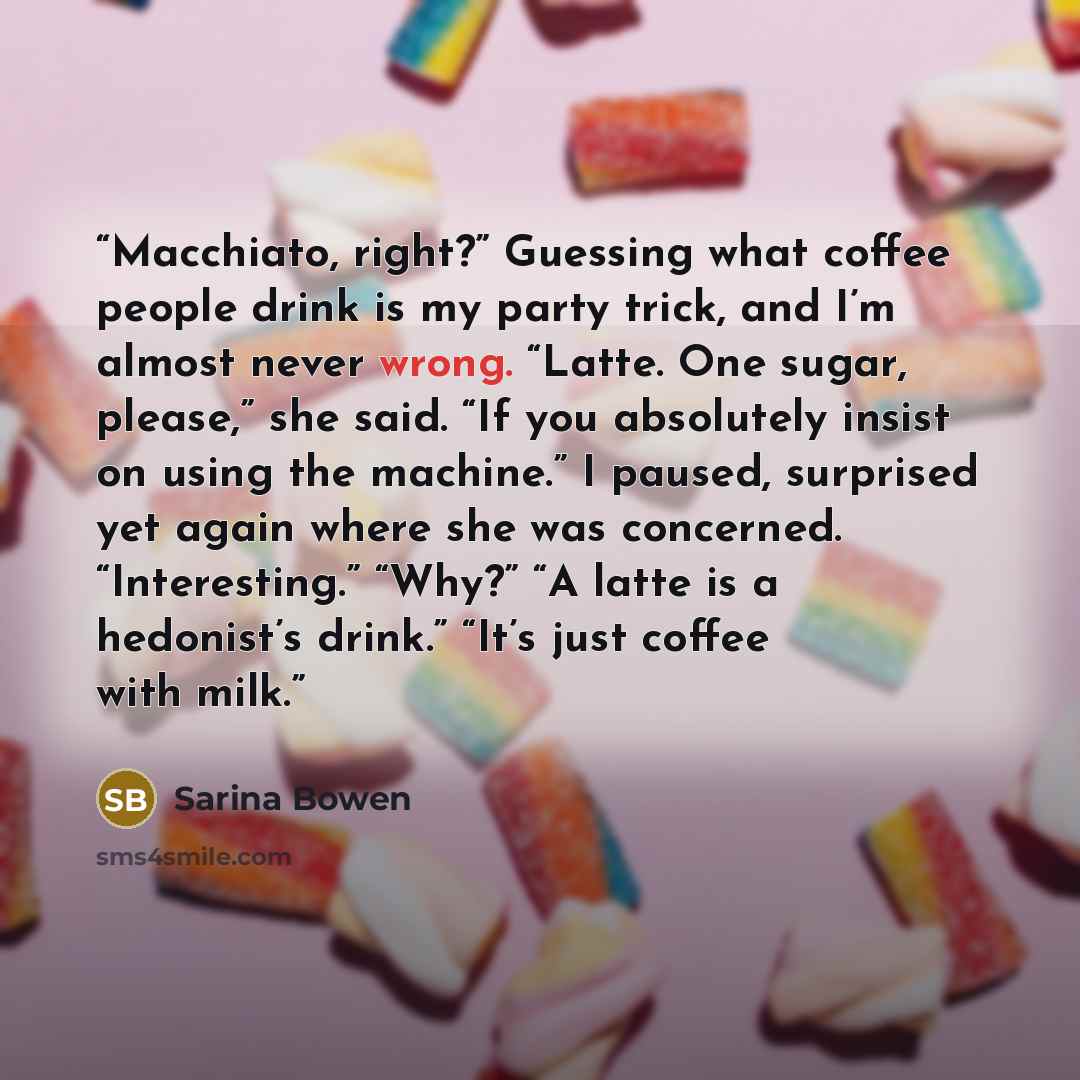 “Macchiato, right?” Guessing what coffee people drink is my party trick, and I’m almost never wrong. “Latte. One sugar, please,” she said. “If you absolutely insist on using the machine.” I paused, surprised yet again where she was concerned. “Interesting.” “Why?” “A latte is a hedonist’s drink.”…” quote by Sarina Bowen