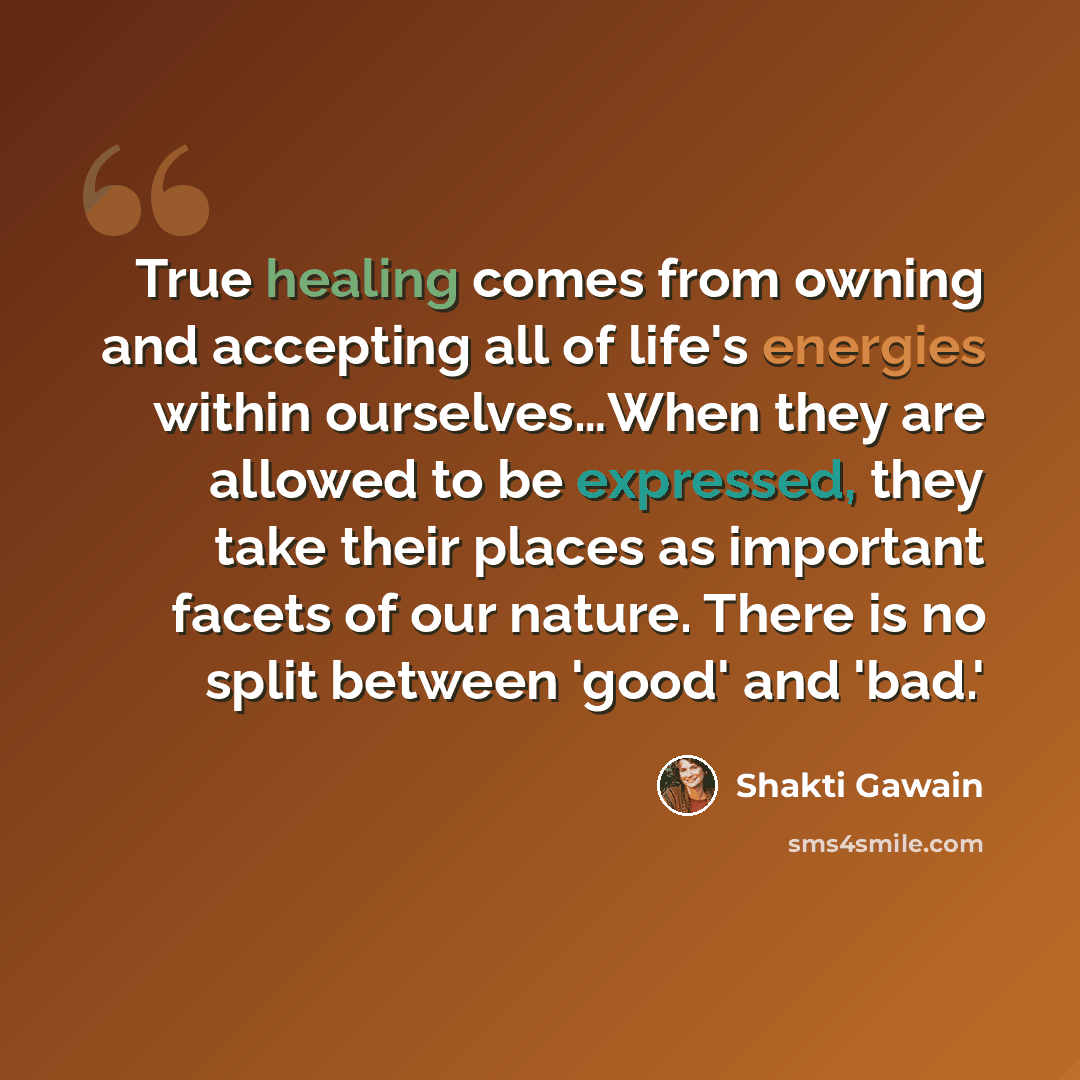 “True healing comes from owning and accepting all of life's energies within ourselves…When they are allowed to be expressed, they take their places as important facets of our nature. There is no split between 'good' and 'bad.'” quote by Shakti Gawain