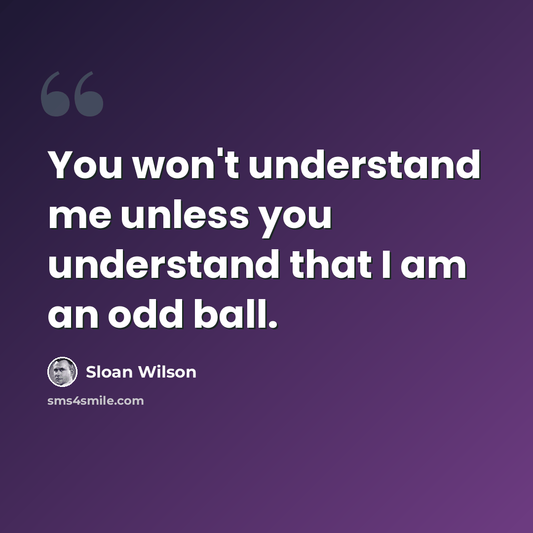 “You won't understand me unless you understand that I am an odd ball.” quote by Sloan Wilson