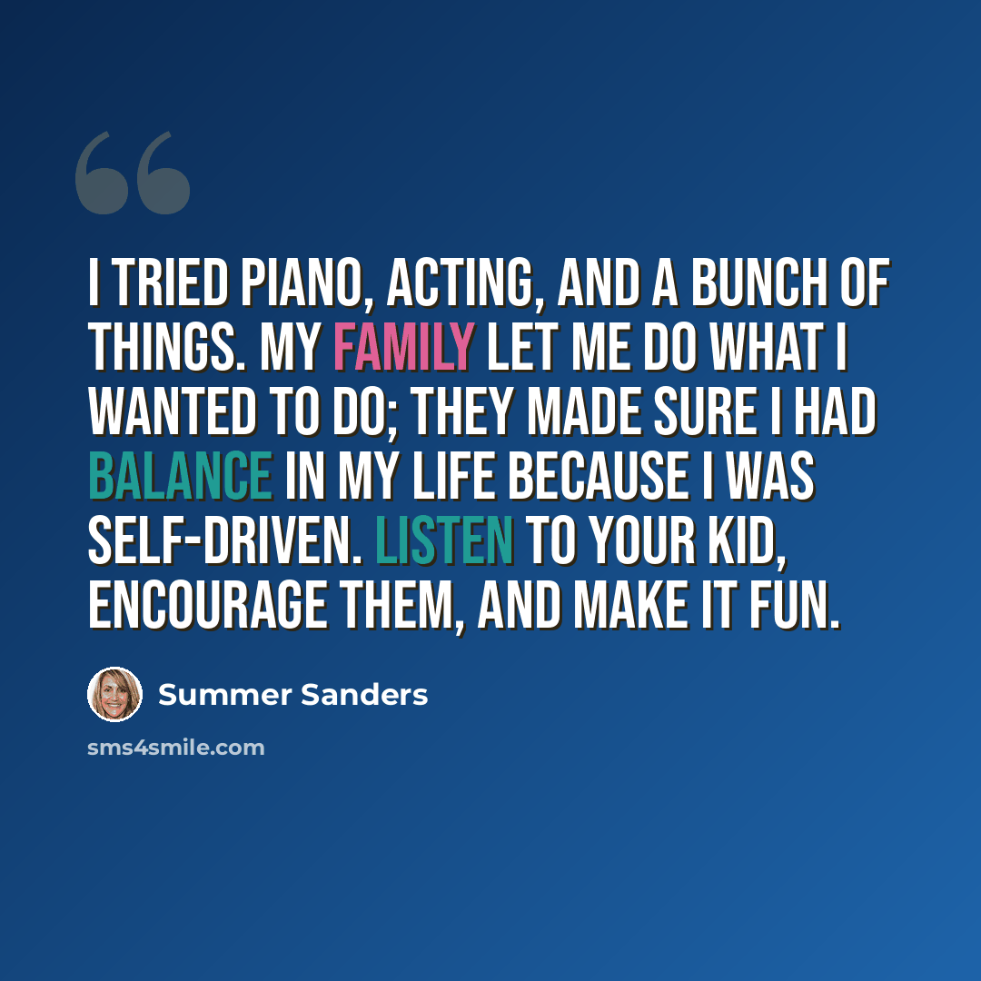 “I tried piano, acting, and a bunch of things. My family let me do what I wanted to do; they made sure I had balance in my life because I was self-driven. Listen to your kid, encourage them, and make it fun.” quote by Summer Sanders