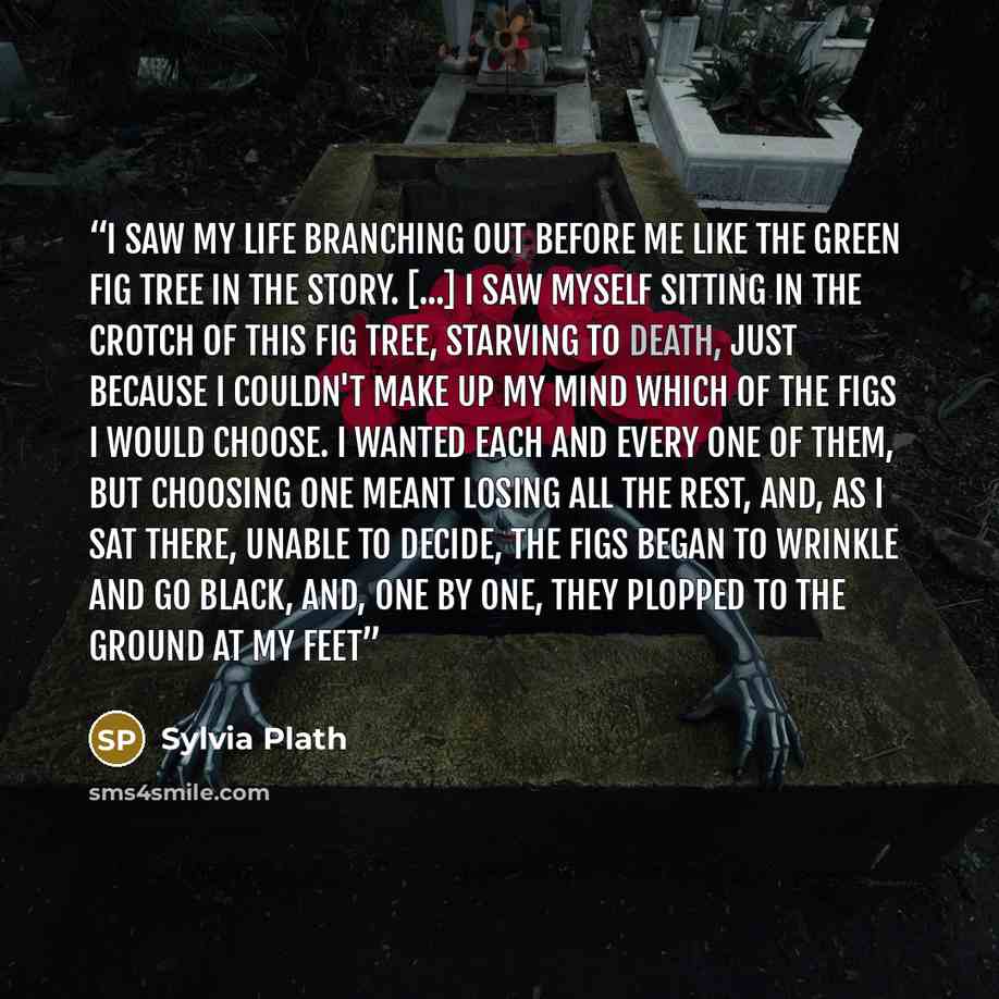“I saw my life branching out before me like the green fig tree in the story. [...] I saw myself sitting in the crotch of this fig tree, starving to death, just because I couldn't make up my mind which of the figs I would choose. I wanted each and every one of them, but choosing one meant losing all…” quote by Sylvia Plath