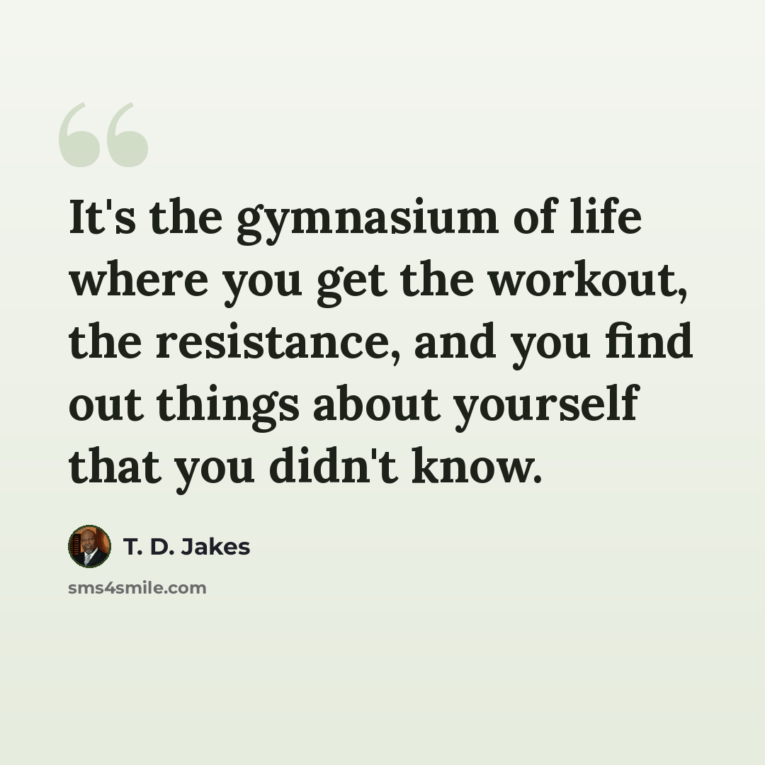“It's the gymnasium of life where you get the workout, the resistance, and you find out things about yourself that you didn't know.” quote by T. D. Jakes